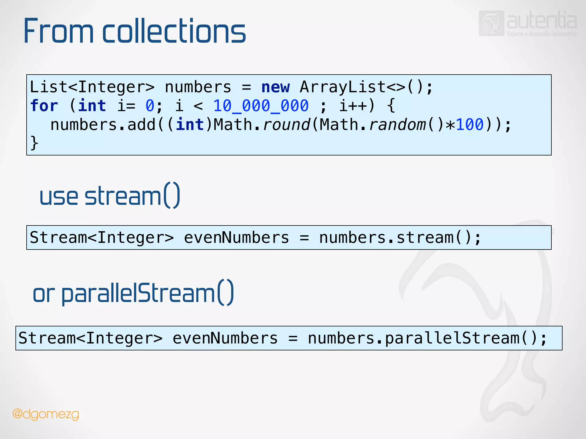 From collections
use stream()
List<Integer> numbers = new ArrayList<>(); 
for (int i= 0; i < 10_000_000 ; i++) { 
numbers.add((int)Math.round(Math.random()*100)); 
}
Stream<Integer> evenNumbers = numbers.stream();
or parallelStream()
Stream<Integer> evenNumbers = numbers.parallelStream();
@dgomezg
 