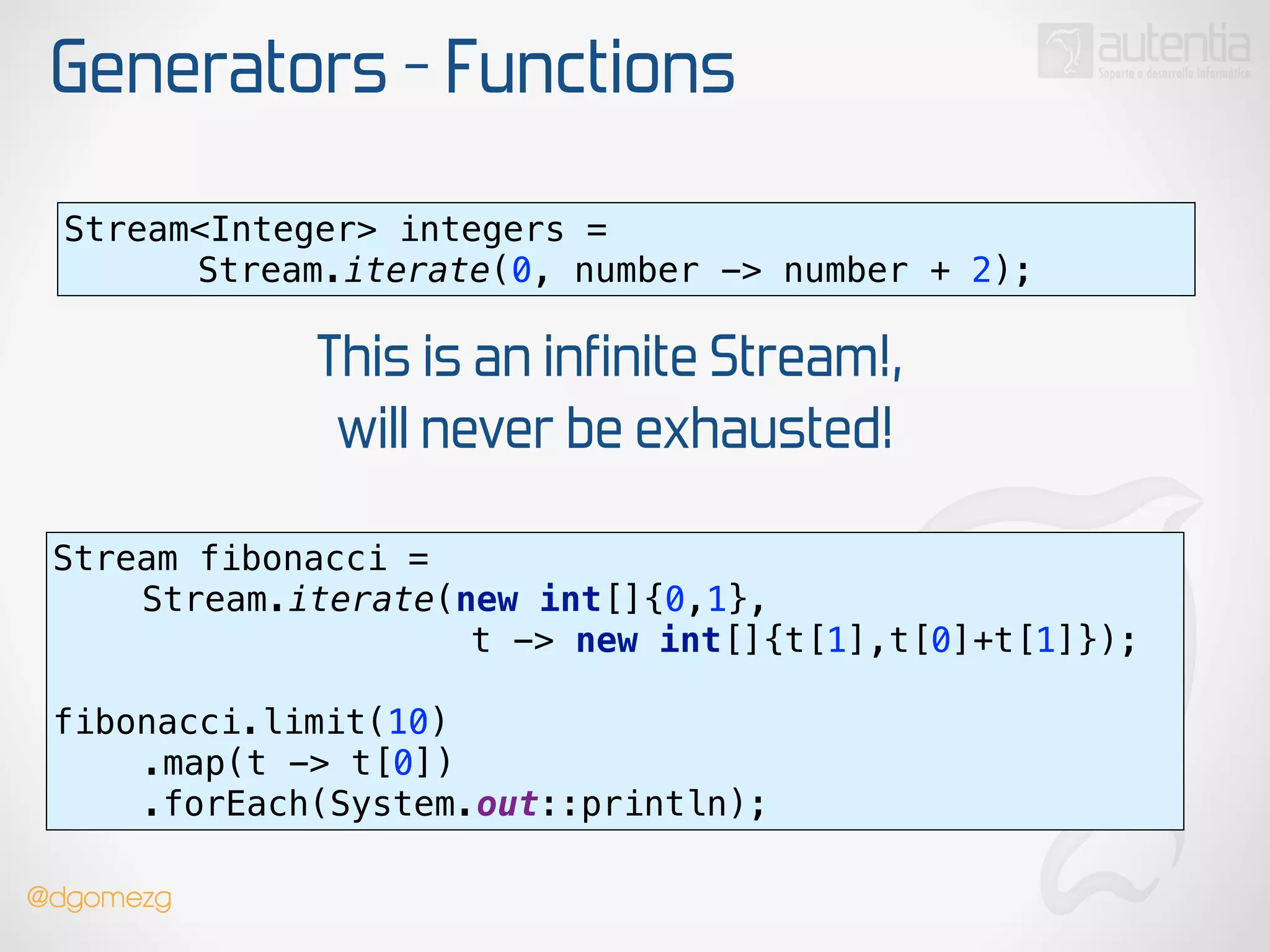 Generators - Functions
Stream<Integer> integers =
Stream.iterate(0, number -> number + 2);
This is an infinite Stream!,
will never be exhausted!
Stream fibonacci =
Stream.iterate(new int[]{0,1},
t -> new int[]{t[1],t[0]+t[1]});
 
fibonacci.limit(10) 
.map(t -> t[0]) 
.forEach(System.out::println);
@dgomezg
 