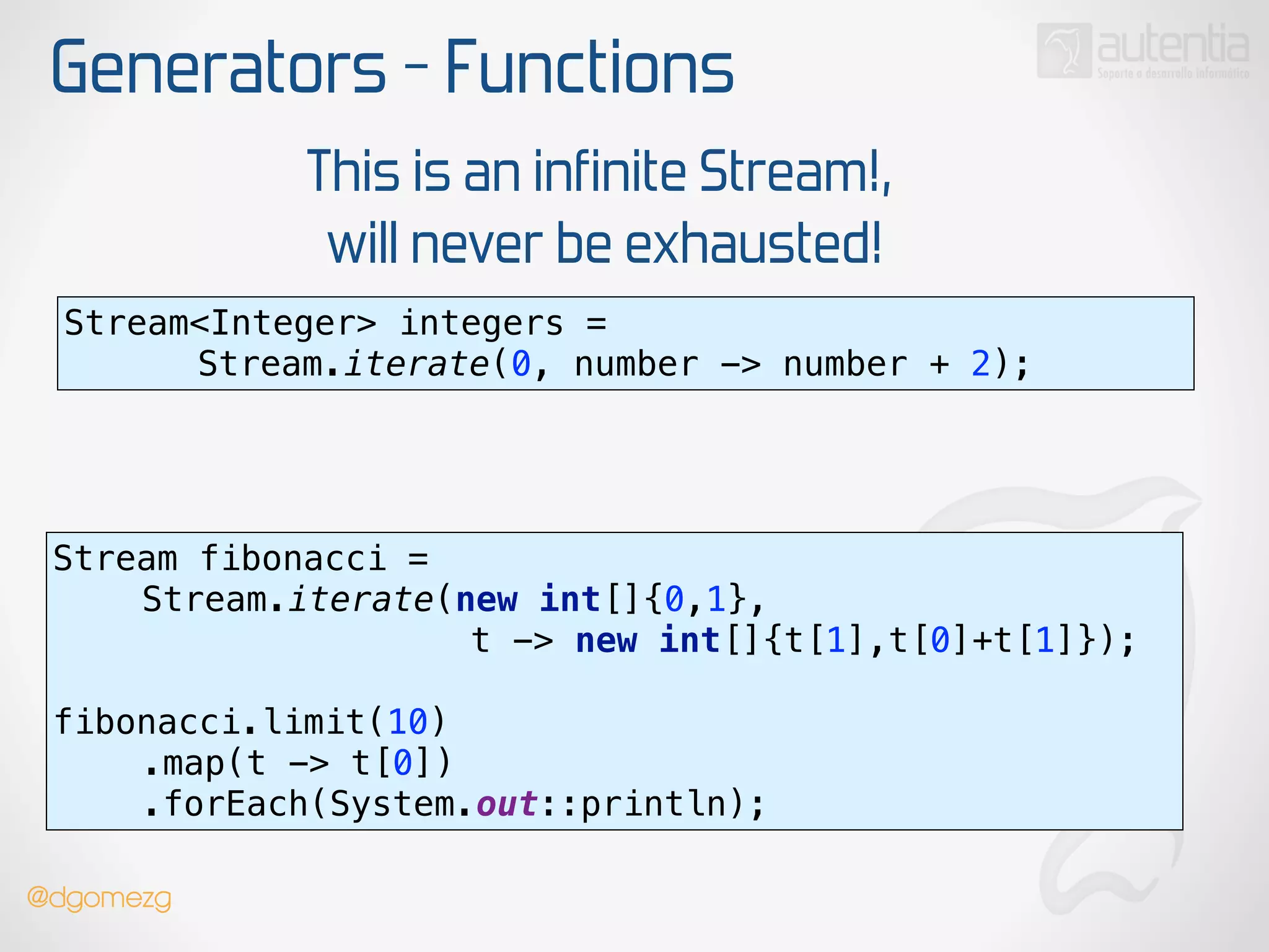 Generators - Functions
Stream<Integer> integers =
Stream.iterate(0, number -> number + 2);
This is an infinite Stream!,
will never be exhausted!
Stream fibonacci =
Stream.iterate(new int[]{0,1},
t -> new int[]{t[1],t[0]+t[1]});
 
fibonacci.limit(10) 
.map(t -> t[0]) 
.forEach(System.out::println);
@dgomezg
 