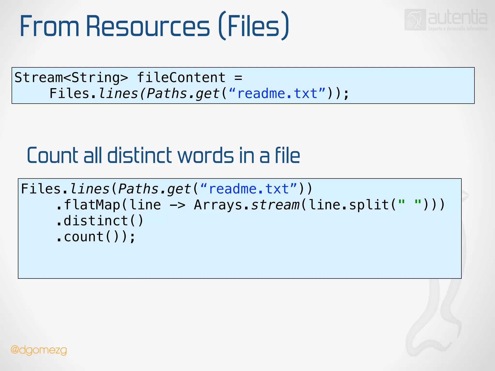 From Resources (Files)
Stream<String> fileContent =
Files.lines(Paths.get(“readme.txt”));
Files.lines(Paths.get(“readme.txt”)) 
.flatMap(line -> Arrays.stream(line.split(" "))) 
.distinct() 
.count()); 
!
Count all distinct words in a file
@dgomezg
 