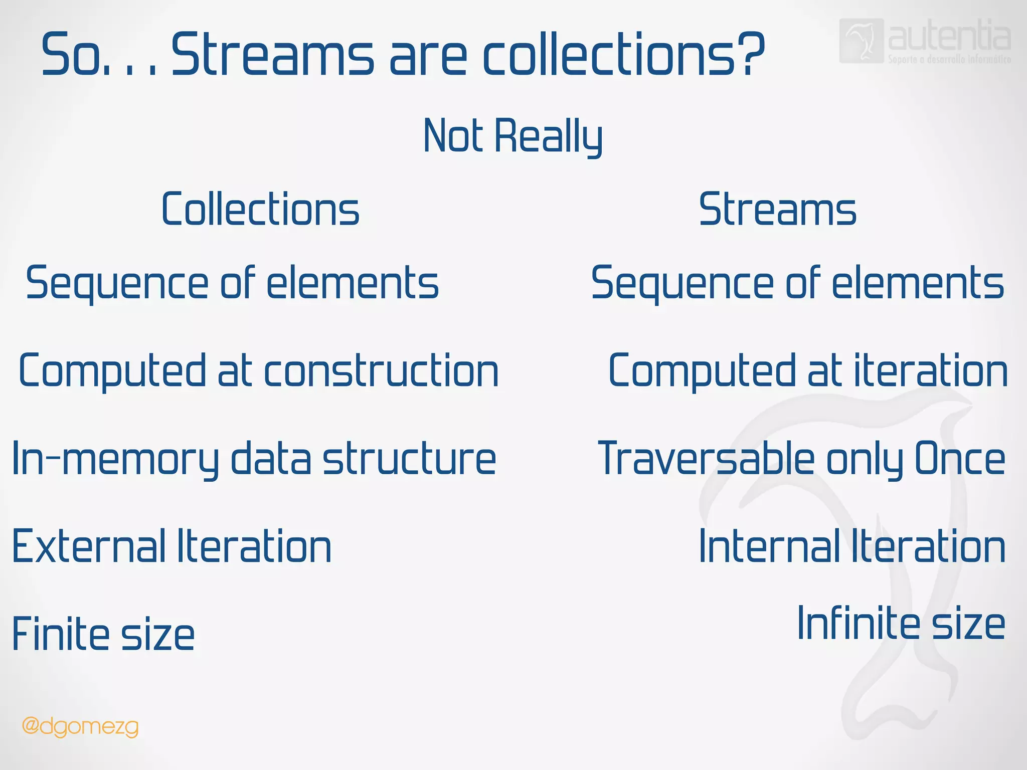 So… Streams are collections?
Not Really
Collections Streams
Sequence of elements
Computed at construction
In-memory data structure
Sequence of elements
Computed at iteration
Traversable only Once
External Iteration Internal Iteration
Finite size Infinite size
@dgomezg
 
