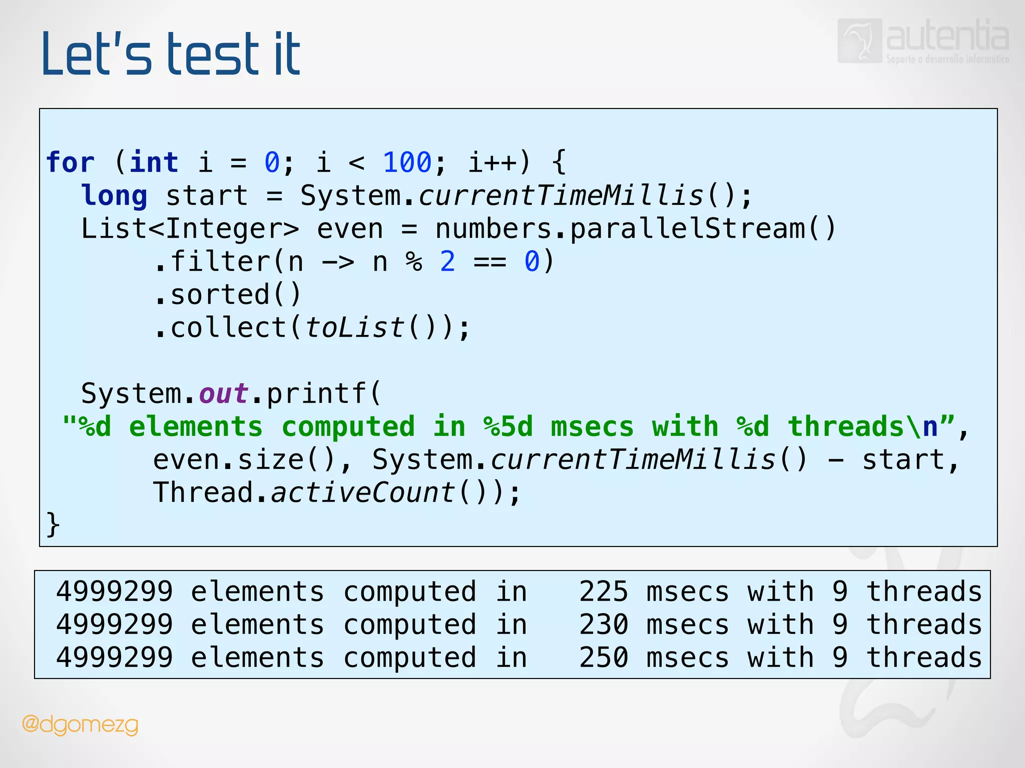 Let’s test it
use stream()
!
for (int i = 0; i < 100; i++) { 
long start = System.currentTimeMillis(); 
List<Integer> even = numbers.parallelStream() 
.filter(n -> n % 2 == 0) 
.sorted() 
.collect(toList());
 
System.out.printf(
"%d elements computed in %5d msecs with %d threadsn”, 
even.size(), System.currentTimeMillis() - start,
Thread.activeCount()); 
}
4999299 elements computed in 225 msecs with 9 threads
4999299 elements computed in 230 msecs with 9 threads
4999299 elements computed in 250 msecs with 9 threads
@dgomezg
 