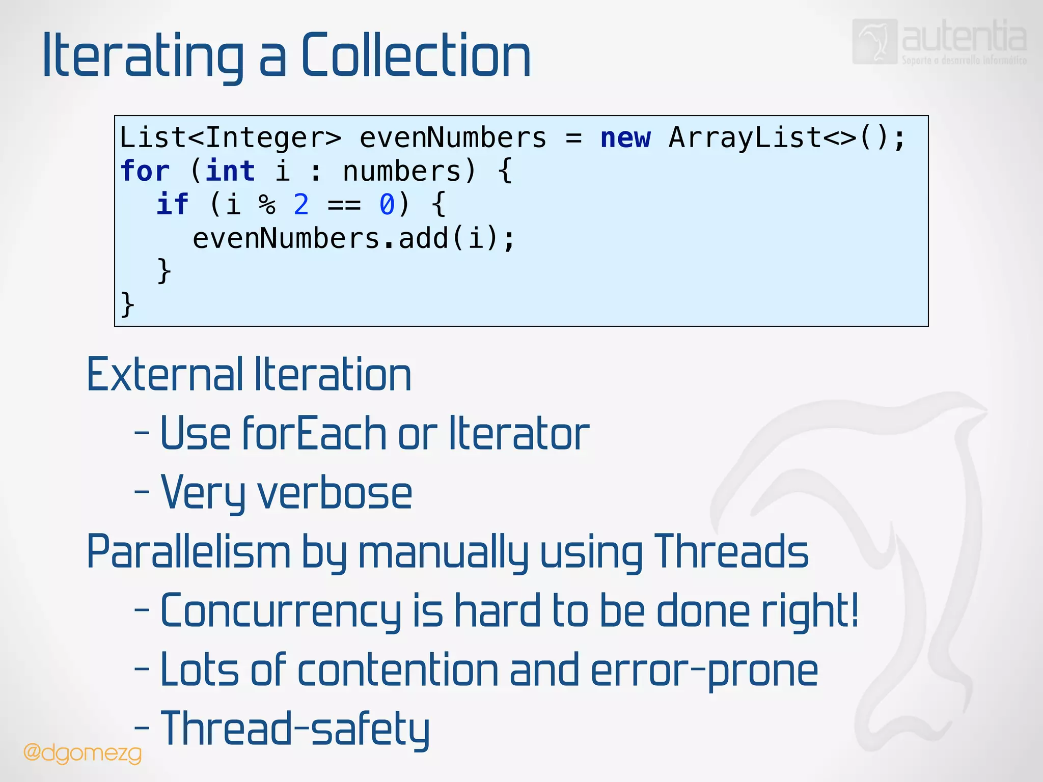 Iterating a Collection
List<Integer> evenNumbers = new ArrayList<>(); 
for (int i : numbers) { 
if (i % 2 == 0) { 
evenNumbers.add(i); 
} 
}
External Iteration
- Use forEach or Iterator
- Very verbose
Parallelism by manually using Threads
- Concurrency is hard to be done right!
- Lots of contention and error-prone
- Thread-safety@dgomezg
 