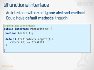 @FunctionalInterface
@FunctionalInterface 
public interface Predicate<T> {
 
boolean test(T t);
!
default Predicate<T> negate() { 
return (t) -> !test(t); 
}
 
!
}
An interface with exactly one abstract method
Could have default methods, though!
!
@dgomezg
 