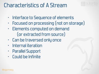 Characteristics of A Stream
• Interface to Sequence of elements
• Focused on processing (not on storage)
• Elements computed on demand
(or extracted from source)
• Can be traversed only once
• Internal iteration
• Parallel Support
• Could be Infinite
@dgomezg
 