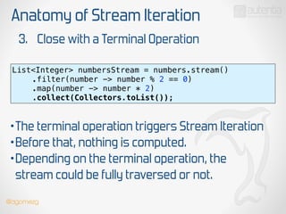 Anatomy of Stream Iteration
3. Close with a Terminal Operation
List<Integer> numbersStream = numbers.stream() 
.filter(number -> number % 2 == 0) 
.map(number -> number * 2)
.collect(Collectors.toList());
•The terminal operation triggers Stream Iteration
•Before that, nothing is computed.
•Depending on the terminal operation, the
stream could be fully traversed or not.
@dgomezg
 