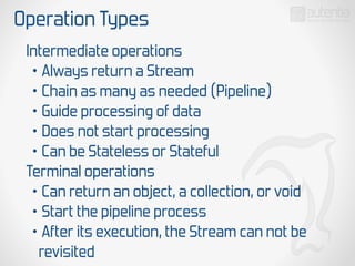 Operation Types
Intermediate operations
• Always return a Stream
• Chain as many as needed (Pipeline)
• Guide processing of data
• Does not start processing
• Can be Stateless or Stateful
Terminal operations
• Can return an object, a collection, or void
• Start the pipeline process
• After its execution, the Stream can not be
revisited
 