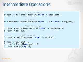Intermediate Operations
// T -> boolean
Stream<T> filter(Predicate<? super T> predicate);
!
//T -> R 
<R> Stream<R> map(Function<? super T, ? extends R> mapper);
 
//(T,T) -> int 
Stream<T> sorted(Comparator<? super T> comparator);
Stream<T> sorted();
!
//T -> void 
Stream<T> peek(Consumer<? super T> action);
!
Stream<T> distinct(); 
Stream<T> limit(long maxSize); 
Stream<T> skip(long n);
@dgomezg
 