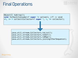 Final Operations
Object[] toArray();
void forEach(Consumer<? super T> action); //T -> void 
<R, A> R collect(Collector<? super T, A, R> collector); 
!
!
java.util.stream.Collectors.toList();
java.util.stream.Collectors.toSet();
java.util.stream.Collectors.toMap();
java.util.stream.Collectors.joining(CharSequence);
!
!
!
@dgomezg
 