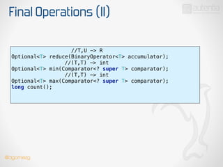 Final Operations (II)
//T,U -> R
Optional<T> reduce(BinaryOperator<T> accumulator);
//(T,T) -> int 
Optional<T> min(Comparator<? super T> comparator); 
//(T,T) -> int
Optional<T> max(Comparator<? super T> comparator); 
long count(); 
!
@dgomezg
 