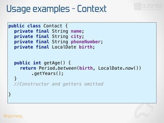 Usage examples - Context
public class Contact { 
private final String name; 
private final String city; 
private final String phoneNumber; 
private final LocalDate birth; 
 
 
public int getAge() { 
return Period.between(birth, LocalDate.now()) 
.getYears(); 
} 
//Constructor and getters omitted 
!
} 
@dgomezg
 