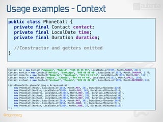 Usage examples - Context
public class PhoneCall { 
private final Contact contact; 
private final LocalDate time; 
private final Duration duration; 
!
//Constructor and getters omitted
} 
Contact me = new Contact("dgomezg", "Madrid", "555 55 55 55", LocalDate.of(1975, Month.MARCH, 26)); 
Contact martin = new Contact("Martin", "Santiago", "666 66 66 66", LocalDate.of(1978, Month.JANUARY, 17)); 
Contact roberto = new Contact("Roberto", "Santiago", "111 11 11 11", LocalDate.of(1973, Month.MAY, 11)); 
Contact heinz = new Contact("Heinz", "Chania", "444 44 44 44", LocalDate.of(1972, Month.APRIL, 29)); 
Contact michael = new Contact("michael", "Munich", "222 22 22 22", LocalDate.of(1976, Month.DECEMBER, 8)); 
 
List<PhoneCall> phoneCallLog = Arrays.asList( 
new PhoneCall(heinz, LocalDate.of(2014, Month.MAY, 28), Duration.ofSeconds(125)), 
new PhoneCall(martin, LocalDate.of(2014, Month.MAY, 30), Duration.ofMinutes(5)), 
new PhoneCall(roberto, LocalDate.of(2014, Month.MAY, 30), Duration.ofMinutes(12)), 
new PhoneCall(michael, LocalDate.of(2014, Month.MAY, 28), Duration.ofMinutes(3)), 
new PhoneCall(michael, LocalDate.of(2014, Month.MAY, 29), Duration.ofSeconds(90)), 
new PhoneCall(heinz, LocalDate.of(2014, Month.MAY, 30), Duration.ofSeconds(365)), 
new PhoneCall(heinz, LocalDate.of(2014, Month.JUNE, 1), Duration.ofMinutes(7)), 
new PhoneCall(martin, LocalDate.of(2014, Month.JUNE, 2), Duration.ofSeconds(315)) 
) ;
@dgomezg
 