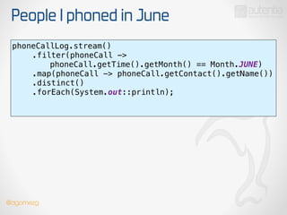 People I phoned in June
phoneCallLog.stream() 
.filter(phoneCall ->
phoneCall.getTime().getMonth() == Month.JUNE) 
.map(phoneCall -> phoneCall.getContact().getName()) 
.distinct() 
.forEach(System.out::println); 
!
@dgomezg
 