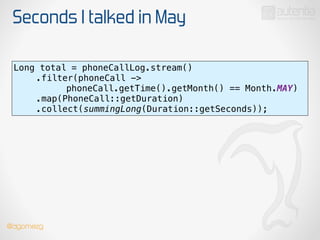 Seconds I talked in May
Long total = phoneCallLog.stream() 
.filter(phoneCall ->
phoneCall.getTime().getMonth() == Month.MAY) 
.map(PhoneCall::getDuration) 
.collect(summingLong(Duration::getSeconds));
@dgomezg
 