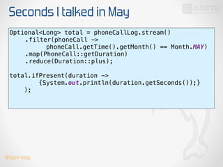 Seconds I talked in May
Optional<Long> total = phoneCallLog.stream() 
.filter(phoneCall ->
phoneCall.getTime().getMonth() == Month.MAY) 
.map(PhoneCall::getDuration) 
.reduce(Duration::plus);
 
total.ifPresent(duration ->
{System.out.println(duration.getSeconds());}
); 
!
@dgomezg
 