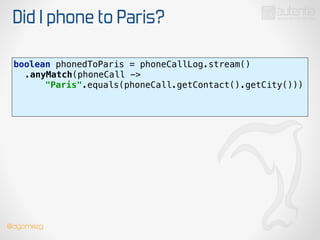 Did I phone to Paris?
boolean phonedToParis = phoneCallLog.stream() 
.anyMatch(phoneCall ->
"Paris".equals(phoneCall.getContact().getCity())) 
!
!
@dgomezg
 