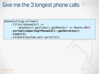 Give me the 3 longest phone calls
phoneCallLog.stream() 
.filter(phoneCall ->
phoneCall.getTime().getMonth() == Month.MAY) 
.sorted(comparing(PhoneCall::getDuration)) 
.limit(3) 
.forEach(System.out::println);
@dgomezg
 