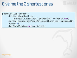 Give me the 3 shortest ones
phoneCallLog.stream() 
.filter(phoneCall ->
phoneCall.getTime().getMonth() == Month.MAY) 
.sorted(comparing(PhoneCall::getDuration).reversed()) 
.limit(3) 
.forEach(System.out::println);
@dgomezg
 