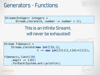 Generators - Functions
Stream<Integer> integers =
Stream.iterate(0, number -> number + 2);
This is an infinite Stream!,
will never be exhausted!
Stream fibonacci =
Stream.iterate(new int[]{0,1},
t -> new int[]{t[1],t[0]+t[1]});
 
fibonacci.limit(10) 
.map(t -> t[0]) 
.forEach(System.out::println);
@dgomezg
 