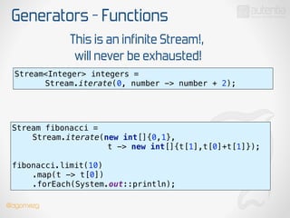 Generators - Functions
Stream<Integer> integers =
Stream.iterate(0, number -> number + 2);
This is an infinite Stream!,
will never be exhausted!
Stream fibonacci =
Stream.iterate(new int[]{0,1},
t -> new int[]{t[1],t[0]+t[1]});
 
fibonacci.limit(10) 
.map(t -> t[0]) 
.forEach(System.out::println);
@dgomezg
 