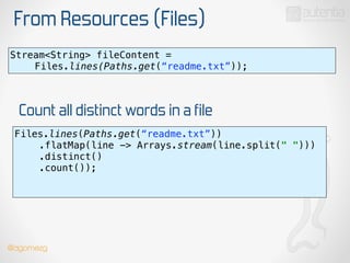 From Resources (Files)
Stream<String> fileContent =
Files.lines(Paths.get(“readme.txt”));
Files.lines(Paths.get(“readme.txt”)) 
.flatMap(line -> Arrays.stream(line.split(" "))) 
.distinct() 
.count()); 
!
Count all distinct words in a file
@dgomezg
 