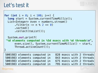 Let’s test it
use stream()
!
for (int i = 0; i < 100; i++) { 
long start = System.currentTimeMillis(); 
List<Integer> even = numbers.stream() 
.filter(n -> n % 2 == 0) 
.sorted() 
.collect(toList());
 
System.out.printf(
"%d elements computed in %5d msecs with %d threadsn”, 
even.size(), System.currentTimeMillis() - start,
Thread.activeCount()); 
}
5001983 elements computed in 828 msecs with 2 threads
5001983 elements computed in 843 msecs with 2 threads
5001983 elements computed in 675 msecs with 2 threads
5001983 elements computed in 795 msecs with 2 threads
@dgomezg
 
