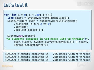 Let’s test it
use stream()
!
for (int i = 0; i < 100; i++) { 
long start = System.currentTimeMillis(); 
List<Integer> even = numbers.parallelStream() 
.filter(n -> n % 2 == 0) 
.sorted() 
.collect(toList());
 
System.out.printf(
"%d elements computed in %5d msecs with %d threadsn”, 
even.size(), System.currentTimeMillis() - start,
Thread.activeCount()); 
}
4999299 elements computed in 225 msecs with 9 threads
4999299 elements computed in 230 msecs with 9 threads
4999299 elements computed in 250 msecs with 9 threads
@dgomezg
 