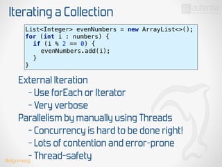 Iterating a Collection
List<Integer> evenNumbers = new ArrayList<>(); 
for (int i : numbers) { 
if (i % 2 == 0) { 
evenNumbers.add(i); 
} 
}
External Iteration
- Use forEach or Iterator
- Very verbose
Parallelism by manually using Threads
- Concurrency is hard to be done right!
- Lots of contention and error-prone
- Thread-safety@dgomezg
 