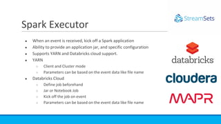 ● When an event is received, kick off a Spark application
● Ability to provide an application jar, and specific configuration
● Supports YARN and Databricks cloud support.
● YARN
○ Client and Cluster mode
○ Parameters can be based on the event data like file name
● Databricks Cloud
○ Define job beforehand
○ Jar or Notebook Job
○ Kick off the job on event
○ Parameters can be based on the event data like file name
Spark Executor
 