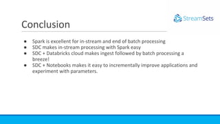 ● Spark is excellent for in-stream and end of batch processing
● SDC makes in-stream processing with Spark easy
● SDC + Databricks cloud makes ingest followed by batch processing a
breeze!
● SDC + Notebooks makes it easy to incrementally improve applications and
experiment with parameters.
Conclusion
 