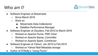 Who am I?
● Software Engineer at Streamsets
○ Since March 2016
○ Work on:
■ Streamsets Data Collectector
■ Dataflow Performance Manager
● Software Engineer at Cloudera, Feb 2012 to March 2016
○ Worked on Apache Flume, PMC Chair
○ Worked on Apache Sqoop, Committer
○ Worked on Apache Spark, Contributor
● Software Engineer at Yahoo!, Jan 2010 to Feb 2012
○ Worked on Yahoo! Mail Metadata storage
● Author of O’Reilly’s “Using Flume”
 