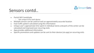 ● Partial WiFi handshake
○ Get unique id for each device
● Multiple sensors can be used to track an approximately accurate location
● Foot traffic pattern calculated using this information
● Unique user’s approximate time spent in individual stores and parts of the center can be
calculated and improved over recurring visits
● App provides additional information
● Specific promotions and updates can be sent to their devices (via app) on recurring visits
Sensors contd..
 