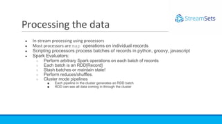 ● In-stream processing using processors
● Most processors are map operations on individual records
● Scripting processors process batches of records in python, groovy, javascript
● Spark Evaluators:
○ Perform arbitrary Spark operations on each batch of records
○ Each batch is an RDD[Record]
○ Stash batches or maintain state!
○ Perform reduces/shuffles.
○ Cluster mode pipelines
■ Each pipeline in the cluster generates an RDD batch
■ RDD can see all data coming in through the cluster
Processing the data
 