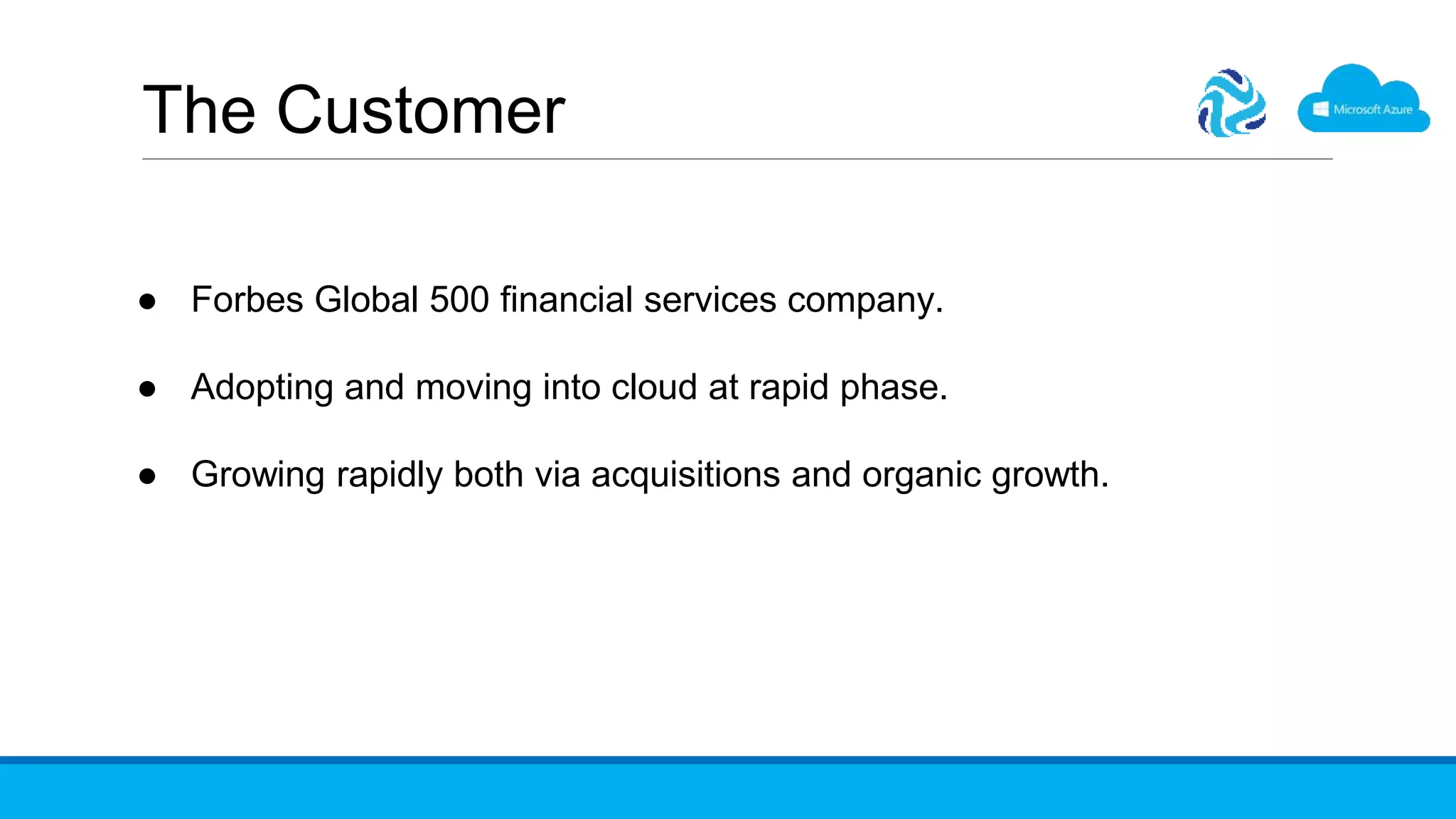 The Customer
● Forbes Global 500 financial services company.
● Adopting and moving into cloud at rapid phase.
● Growing rapidly both via acquisitions and organic growth.
 