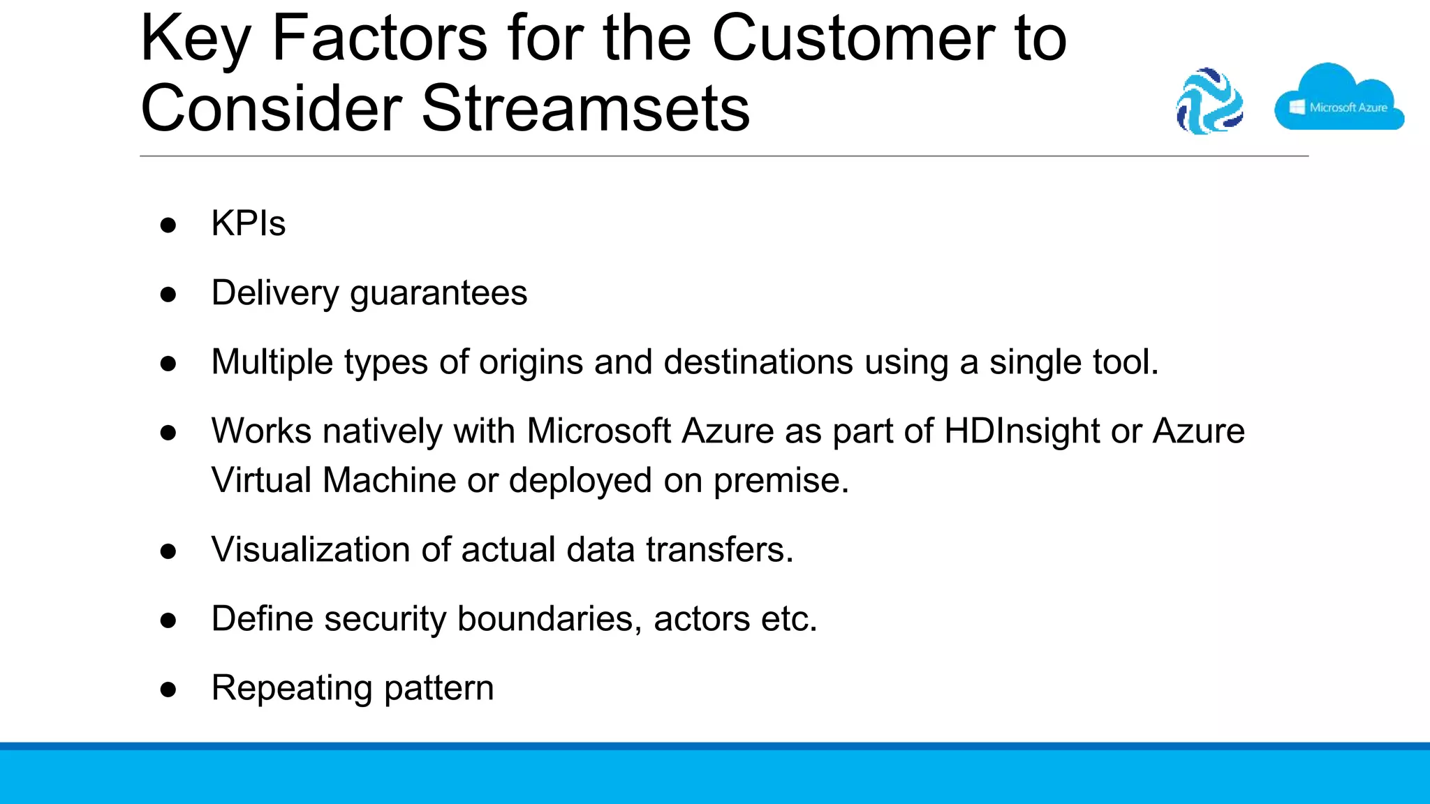 Key Factors for the Customer to
Consider Streamsets
● KPIs
● Delivery guarantees
● Multiple types of origins and destinations using a single tool.
● Works natively with Microsoft Azure as part of HDInsight or Azure
Virtual Machine or deployed on premise.
● Visualization of actual data transfers.
● Define security boundaries, actors etc.
● Repeating pattern
 