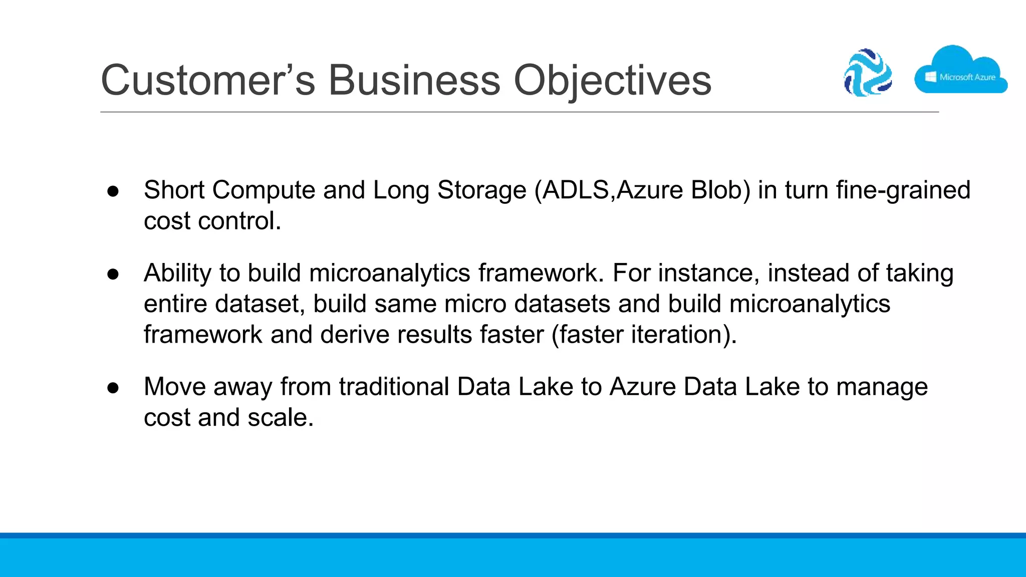 Customer’s Business Objectives
● Short Compute and Long Storage (ADLS,Azure Blob) in turn fine-grained
cost control.
● Ability to build microanalytics framework. For instance, instead of taking
entire dataset, build same micro datasets and build microanalytics
framework and derive results faster (faster iteration).
● Move away from traditional Data Lake to Azure Data Lake to manage
cost and scale.
 