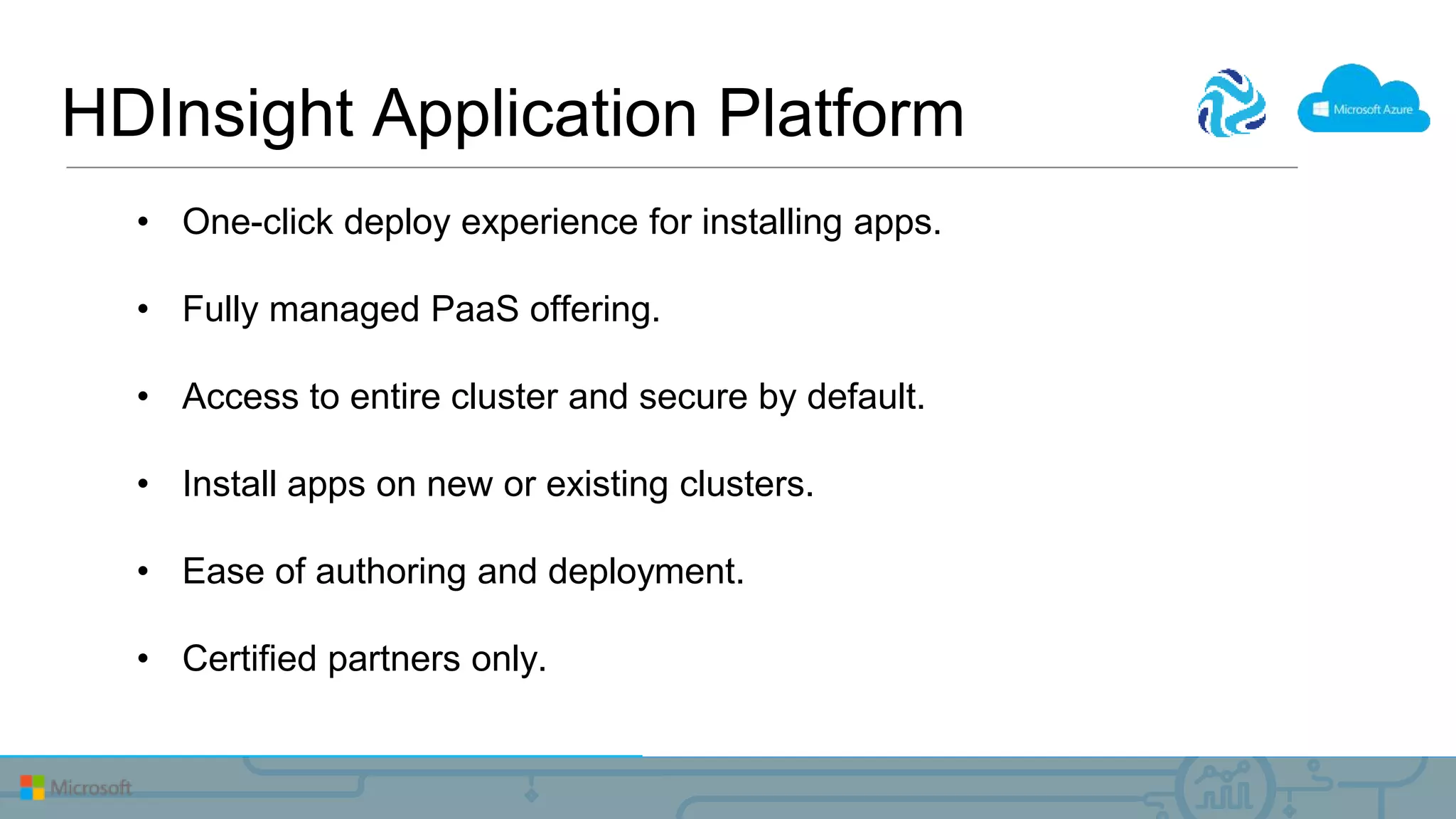 • One-click deploy experience for installing apps.
• Fully managed PaaS offering.
• Access to entire cluster and secure by default.
• Install apps on new or existing clusters.
• Ease of authoring and deployment.
• Certified partners only.
HDInsight Application Platform
 