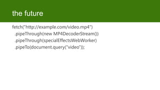 the future
fetch("http://example.com/video.mp4")
.pipeThrough(new MP4DecoderStream())
.pipeThrough(specialEffectsWebWorker)
.pipeTo(document.query("video"));

 