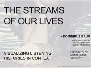 Dominikus and I will present our work ‘The Streams of Our Lives: Visualizing Listening Histories in C
as a project I did together with Frederik Seiffert, Michael Sedlmair and Sebastian Boring.
THE STREAMS
OF OUR LIVES
> DOMINIKUS BAUR
FREDERIK SEIFFERT
MICHAEL SEDLMAIR
SEBASTIAN BORING
UNIVERSITY OF
MUNICH (LMU)
GERMANY
VISUALIZING LISTENING
HISTORIES IN CONTEXT
http://www.flickr.com/photos/natita2/2565850315/
 
