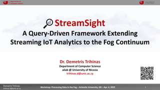 3/31/22 1
Demetris Trihinas
trihinas.d@unic.ac.cy
1
Workshop: Processing Data in the Fog – Aristotle University, GR – Apr. 4, 2022
Department of
Computer Science
StreamSight
A Query-Driven Framework Extending
Streaming IoT Analytics to the Fog Continuum
Dr. Demetris Trihinas
Department of Computer Science
ailab @ University of Nicosia
trihinas.d@unic.ac.cy
 