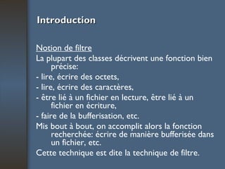 Introduction Notion de filtre La plupart des classes décrivent une fonction bien précise: - lire, écrire des octets, - lire, écrire des caractères, - être lié à un fichier en lecture, être lié à un fichier en écriture, - faire de la bufferisation, etc. Mis bout à bout, on accomplit alors la fonction recherchée: écrire de manière bufferisée dans un fichier, etc. Cette technique est dite la technique de filtre. 