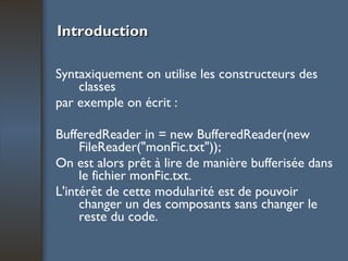 Introduction Syntaxiquement on utilise les constructeurs des classes par exemple on écrit : BufferedReader in = new BufferedReader(new FileReader("monFic.txt")); On est alors prêt à lire de manière bufferisée dans le fichier monFic.txt. L'intérêt de cette modularité est de pouvoir changer un des composants sans changer le reste du code. 