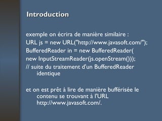 Introduction exemple on écrira de manière similaire : URL js = new URL("http://www.javasoft.com/"); BufferedReader in = new BufferedReader( new InputStreamReader(js.openStream())); // suite du traitement d'un BufferedReader identique et on est prêt à lire de manière bufférisée le contenu se trouvant à l'URL http://www.javasoft.com/. 