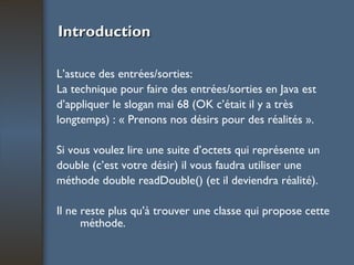 Introduction L’astuce des entrées/sorties: La technique pour faire des entrées/sorties en Java est d’appliquer le slogan mai 68 (OK c’était il y a très longtemps) : « Prenons nos désirs pour des réalités ». Si vous voulez lire une suite d’octets qui représente un double (c’est votre désir) il vous faudra utiliser une méthode double readDouble() (et il deviendra réalité).  Il ne reste plus qu’à trouver une classe qui propose cette méthode. 