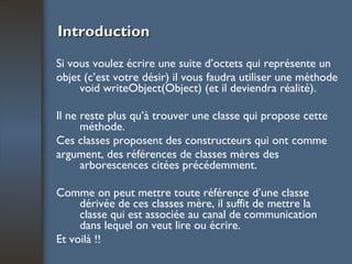 Introduction Si vous voulez écrire une suite d’octets qui représente un objet (c’est votre désir) il vous faudra utiliser une méthode void writeObject(Object) (et il deviendra réalité).  Il ne reste plus qu’à trouver une classe qui propose cette méthode. Ces classes proposent des constructeurs qui ont comme argument, des références de classes mères des arborescences citées précédemment.  Comme on peut mettre toute référence d’une classe dérivée de ces classes mère, il suffit de mettre la classe qui est associée au canal de communication dans lequel on veut lire ou écrire. Et voilà !! 