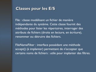 Classes pour les E/S File : classe modélisant un fichier de manière indépendante du système. Cette classe fournit des méthodes pour lister les répertoires, interroger des attributs de fichiers (droits en lecture, en écriture), renommer ou détruire des fichiers. FileNameFilter : interface possédant une méthode accept() (à implanter) permettant de n'accepter que certains noms de fichiers : utile pour implanter des filtres. 