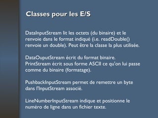 Classes pour les E/S DataInputStream lit les octets (du binaire) et le renvoie dans le format indiqué (i.e. readDouble() renvoie un double). Peut être la classe la plus utilisée. DataOuputStream écrit du format binaire. PrintStream écrit sous forme ASCII ce qu'on lui passe comme du binaire (formatage). PushbackInputStream permet de remettre un byte dans l'InputStream associé. LineNumberInputStream indique et positionne le numéro de ligne dans un fichier texte. 