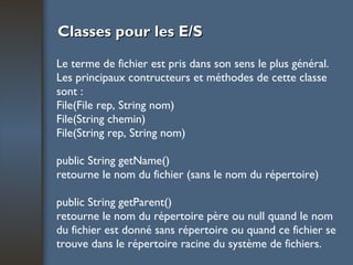 Classes pour les E/S Le terme de fichier est pris dans son sens le plus général. Les principaux contructeurs et méthodes de cette classe sont : File(File rep, String nom) File(String chemin) File(String rep, String nom) public String getName() retourne le nom du fichier (sans le nom du répertoire) public String getParent() retourne le nom du répertoire père ou null quand le nom du fichier est donné sans répertoire ou quand ce fichier se trouve dans le répertoire racine du système de fichiers. 