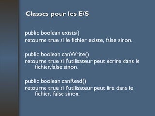 Classes pour les E/S public boolean exists() retourne true si le fichier existe, false sinon. public boolean canWrite() retourne true si l'utilisateur peut écrire dans le fichier,false sinon. public boolean canRead() retourne true si l'utilisateur peut lire dans le fichier, false sinon. 