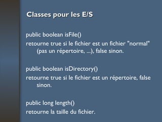 Classes pour les E/S public boolean isFile() retourne true si le fichier est un fichier "normal" (pas un répertoire, ...), false sinon. public boolean isDirectory() retourne true si le fichier est un répertoire, false sinon. public long length() retourne la taille du fichier. 